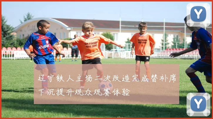 辽宁铁人主场二次改造完成替补席下沉提升观众观赛体验
