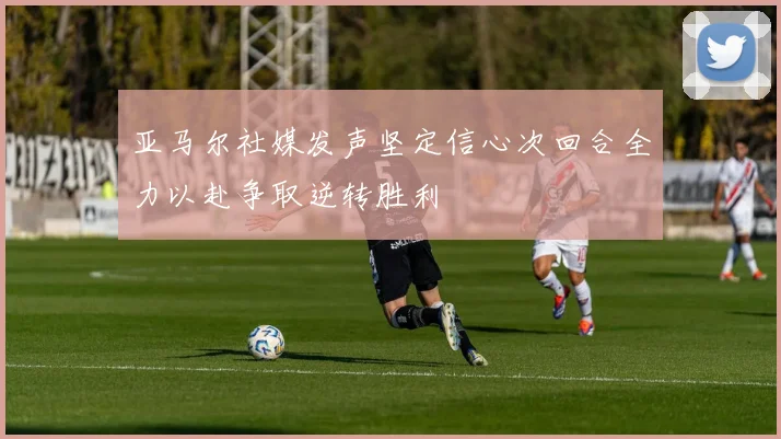 亚马尔社媒发声坚定信心次回合全力以赴争取逆转胜利