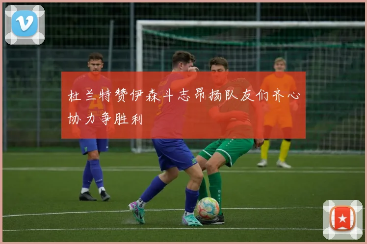 杜兰特赞伊森斗志昂扬队友们齐心协力争胜利