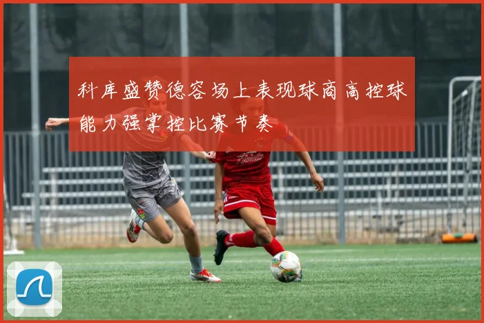 科库盛赞德容场上表现球商高控球能力强掌控比赛节奏