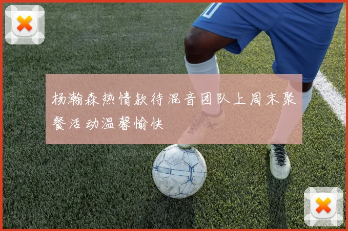 杨瀚森热情款待混音团队上周末聚餐活动温馨愉快