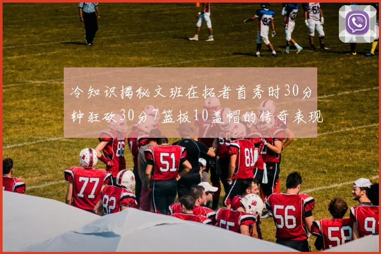 冷知识揭秘文班在拓者首秀时30分钟狂砍30分7篮板10盖帽的传奇表现