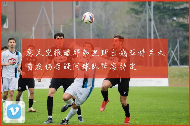 意天空报道邓弗里斯出战亚特兰大首发仍存疑问球队阵容待定