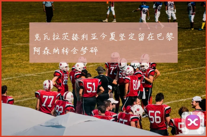克瓦拉茨赫利亚今夏坚定留在巴黎阿森纳转会梦碎