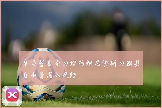 皇马誓言全力续约维尼修斯力避其自由身离队风险