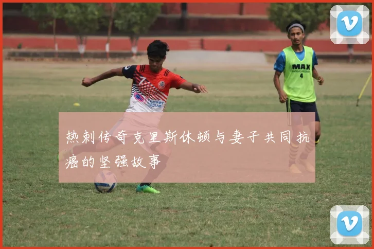 热刺传奇克里斯休顿与妻子共同抗癌的坚强故事