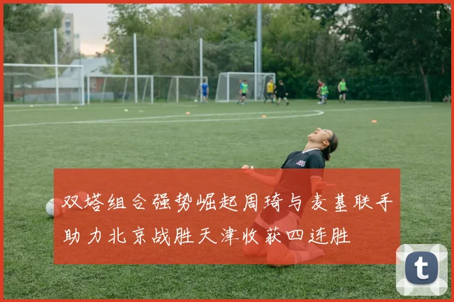 双塔组合强势崛起周琦与麦基联手助力北京战胜天津收获四连胜
