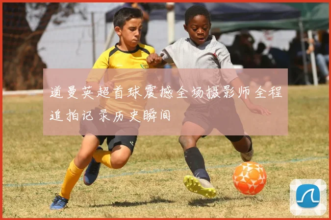 道曼英超首球震撼全场摄影师全程追拍记录历史瞬间